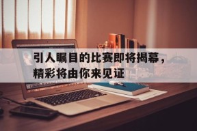 米乐APP-引人瞩目的比赛即将揭幕，精彩将由你来见证(引人瞩目的比赛即将揭幕,精彩将由你来见证英语)