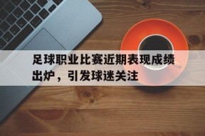 米乐官方网站-关于足球职业比赛近期表现成绩出炉，引发球迷关注的信息