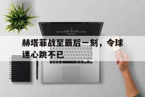 米乐APP-赫塔菲战至最后一刻，令球迷心跳不已(阿根廷的女球迷们就似燃烧的烈焰疯了一样)