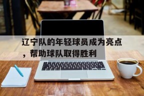米乐官方网站-辽宁队的年轻球员成为亮点，帮助球队取得胜利