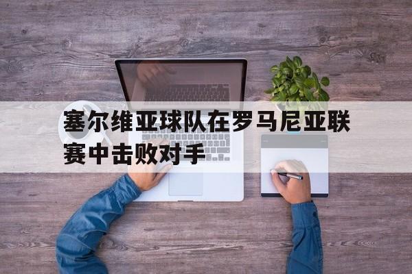塞尔维亚球队在罗马尼亚联赛中击败对手(塞尔维亚球队在罗马尼亚联赛中击败对手是谁) 塞尔维亚球队在罗马尼亚联赛中击败对手(塞尔维亚球队在罗马尼亚联赛中击败对手是谁)
